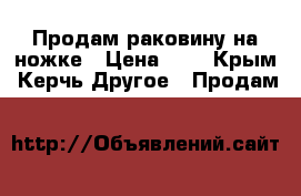 Продам раковину на ножке › Цена ­ 2 - Крым, Керчь Другое » Продам   